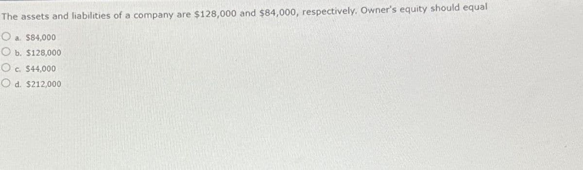 The assets and liabilities of a company are $128,000 and $84,000, respectively. Owner's equity should equal
Oa. $84,000
Ob. $128,000
O c. $44,000
Od. $212,000