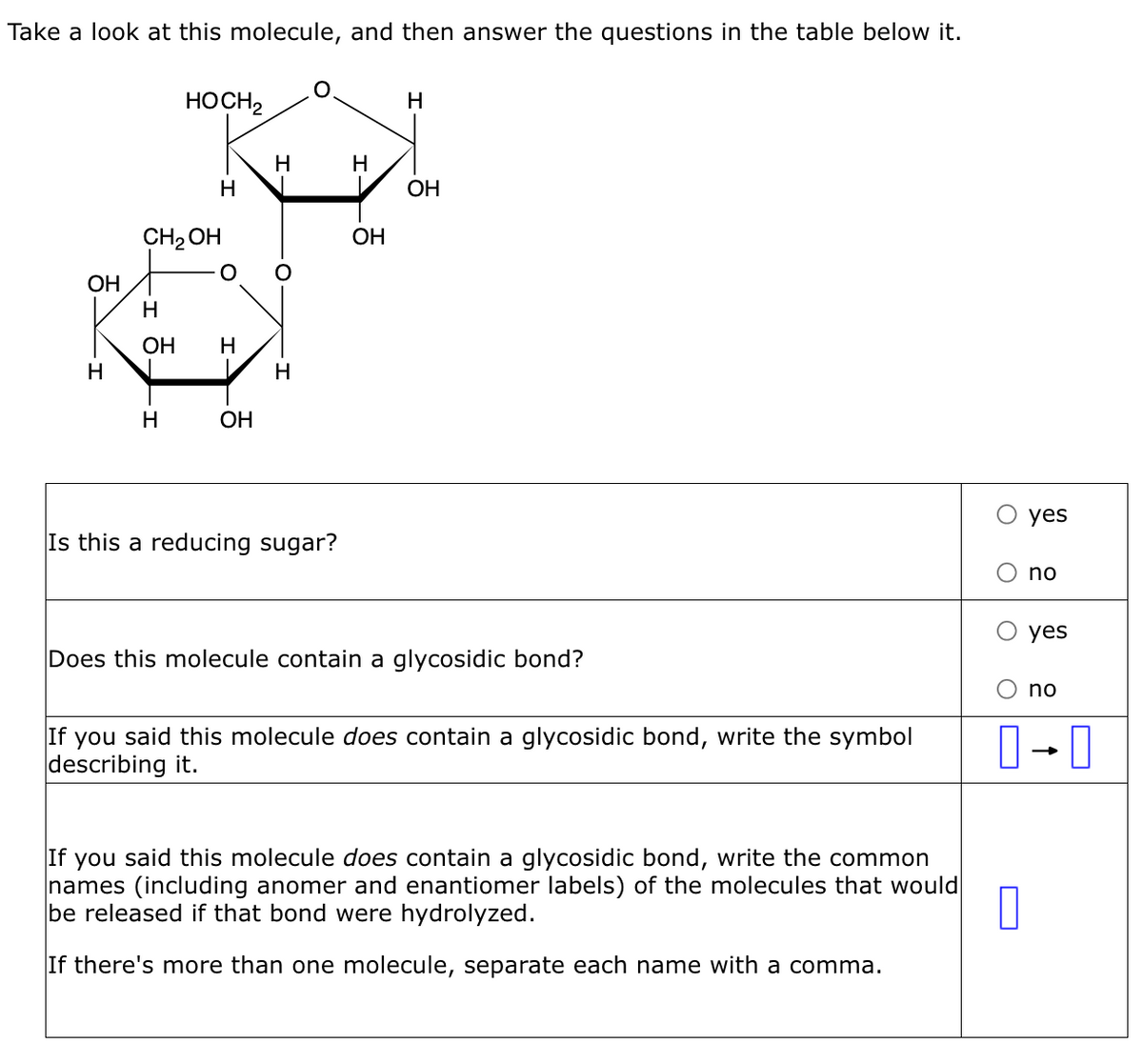 Take a look at this molecule, and then answer the questions in the table below it.
OH
CH₂OH
-I 5.
H
HOCH2
H
H
OH H
OH
H
O
H
Is this a reducing sugar?
H
OH
H
OH
Does this molecule contain a glycosidic bond?
If you said this molecule does contain a glycosidic bond, write the symbol
describing it.
yes
If you said this molecule does contain a glycosidic bond, write the common
names (including anomer and enantiomer labels) of the molecules that would
be released if that bond were hydrolyzed.
0
If there's more than one molecule, separate each name with a comma.
no
yes
no
0-0