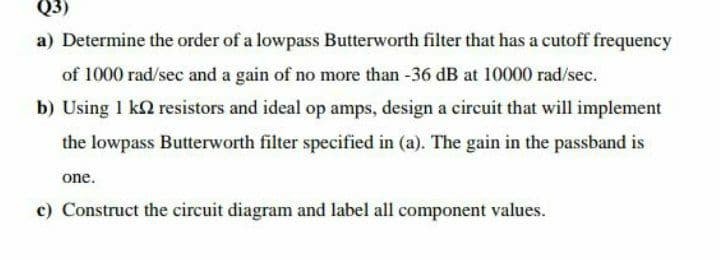 Q3)
a) Determine the order of a lowpass Butterworth filter that has a cutoff frequency
of 1000 rad/sec and a gain of no more than -36 dB at 10000 rad/sec.
b) Using 1 k2 resistors and ideal op amps, design a circuit that will implement
the lowpass Butterworth filter specified in (a). The gain in the passband is
one.
c) Construct the circuit diagram and label all component values.
