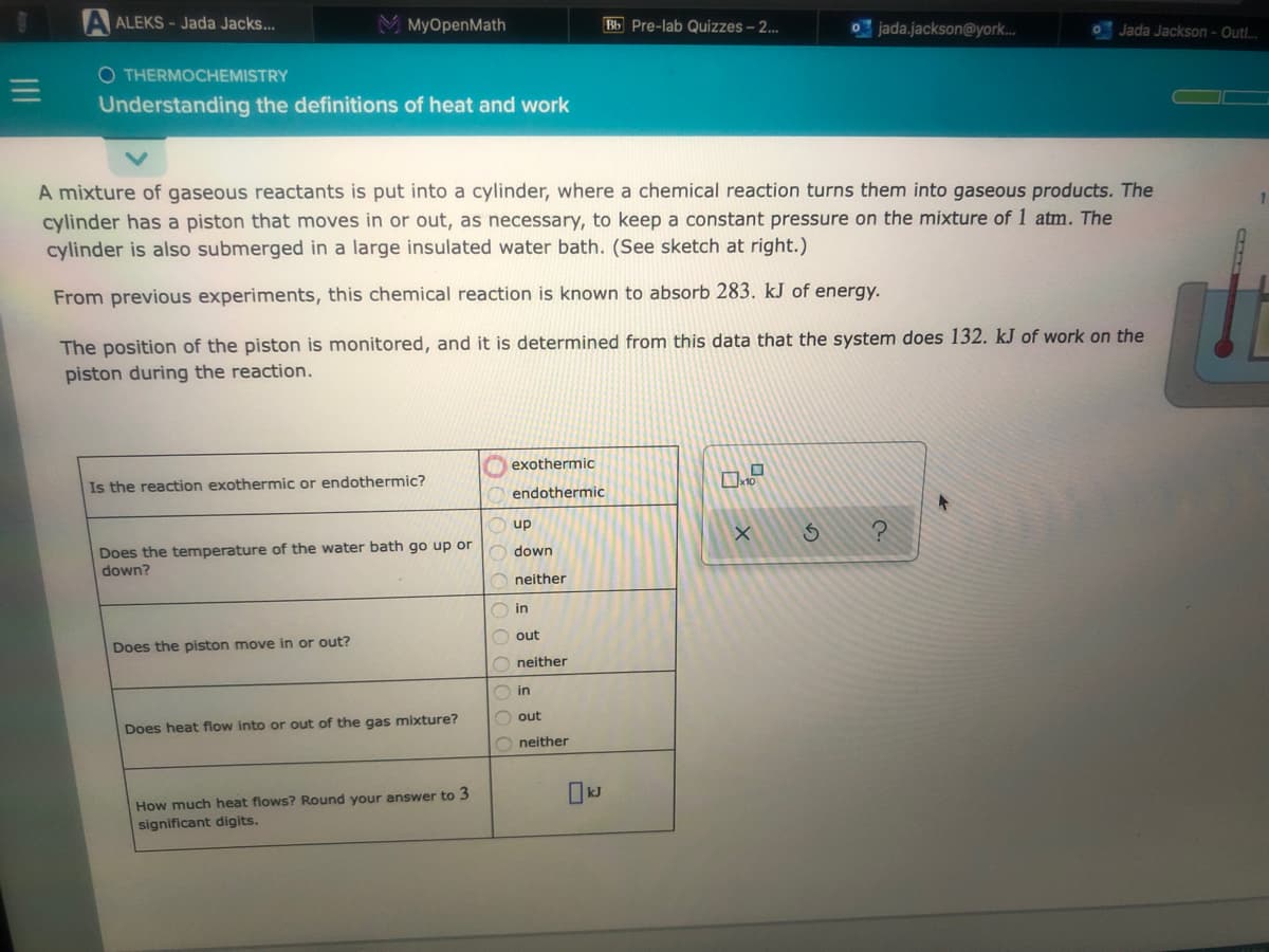 A ALEKS - Jada Jacks...
MyOpenMath
Bb Pre-lab Quizzes – 2..
o jada.jackson@york.
Jada Jackson- Outl.
O THERMOCHEMISTRY
Understanding the definitions of heat and work
A mixture of gaseous reactants is put into a cylinder, where a chemical reaction turns them into gaseous products. The
cylinder has a piston that moves in or out, as necessary, to keep a constant pressure on the mixture of 1 atm. The
cylinder is also submerged in a large insulated water bath. (See sketch at right.)
From previous experiments, this chemical reaction is known to absorb 283. kJ of energy.
The position of the piston is monitored, and it is determined from this data that the system does 132. kJ of work on the
piston during the reaction.
exothermic
Is the reaction exothermic or endothermic?
endothermic
up
Does the temperature of the water bath go up or
down?
down
neither
O in
O out
Does the piston move in or out?
O neither
O in
O out
Does heat flow into or out of the gas mixture?
O neither
How much heat flows? Round your answer to 3
significant digits.
