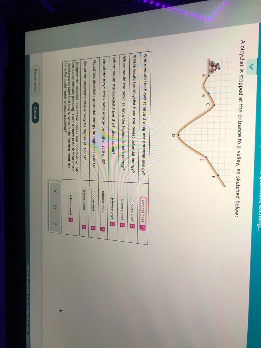 quulitutive exclang..
A bicyclist is stopped at the entrance to a valley, as sketched below:
A
D
Where would the bicyclist have the highest potential energy?
(choose one)
Where would the bicyclist
the
west potential energy?
(choose one)
Where would the bicyclist have the highest kinetic energy?
(choose one)
Where would the bicyclist have the highest speed?
(choose one)
Would the bicyclist's kinetic energy be higher at B or D?
(choose one)
Would the bicyclist's potential energy be higher at B or D?
(choose one)
(choose one)
Would the bicyclist's total energy be higher at B or D?
Suppose the bicyclist lets off the brakes and coasts down into
the valley without pedaling. Even if there is no friction or air
resistance to slow him down, what is the farthest point the
bicyclist could reach without pedaling?
(choose one)
Explanation
Check
2021 McGraw-Hill Education. All Rights Reserved. Terms of L
