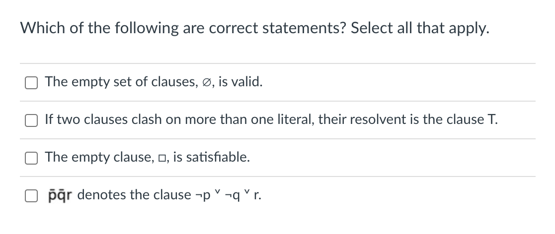 Which of the following are correct statements? Select all that apply.
The empty set of clauses, ø, is valid.
If two clauses clash on more than one literal, their resolvent is the clause T.
The empty clause, o, is satisfiable.
pār denotes the clause -p ¬q °r.
V
