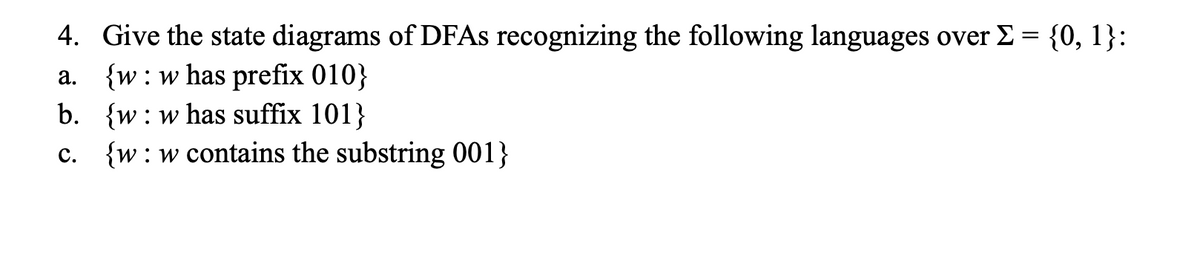 4. Give the state diagrams of DFAS recognizing the following languages over E = {0, 1}:
a. {w:w has prefix 010}
b. {w: w has suffix 101}
c. {w:w contains the substring 001}
