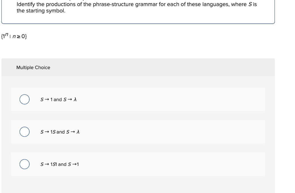 Identify the productions of the phrase-structure grammar for each of these languages, where Sis
the starting symbol.
(1" inz 0}
Multiple Choice
S→1 and S-→ A
S- 15 and S→A
S- 1S1 and S-1
