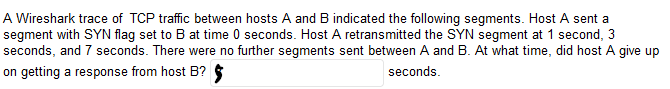 A Wireshark trace of TCP traffic between hosts A and B indicated the following segments. Host A sent a
segment with SYN flag set to B at time 0 seconds. Host A retransmitted the SYN segment at 1 second, 3
seconds, and 7 seconds. There were no further segments sent between A and B. At what time, did host A give up
on getting a response from host B? $
seconds.
