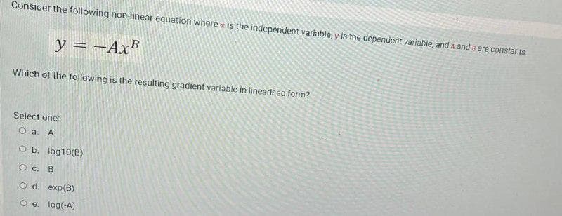 Consider the following non linear equation where x is the independent variable, y is the dependent variabie, and A and e are constants.
y = ¬Ax®
Which of the following is the resulting gradient variable in linearised form?
Select one:
O a. A
O b. log10(B)
O c. B
O d. exp(B)
O e. log(-A)
