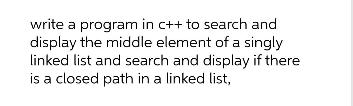 write a program in c++ to search and
display the middle element of a singly
linked list and search and display if there
is a closed path in a linked list,
