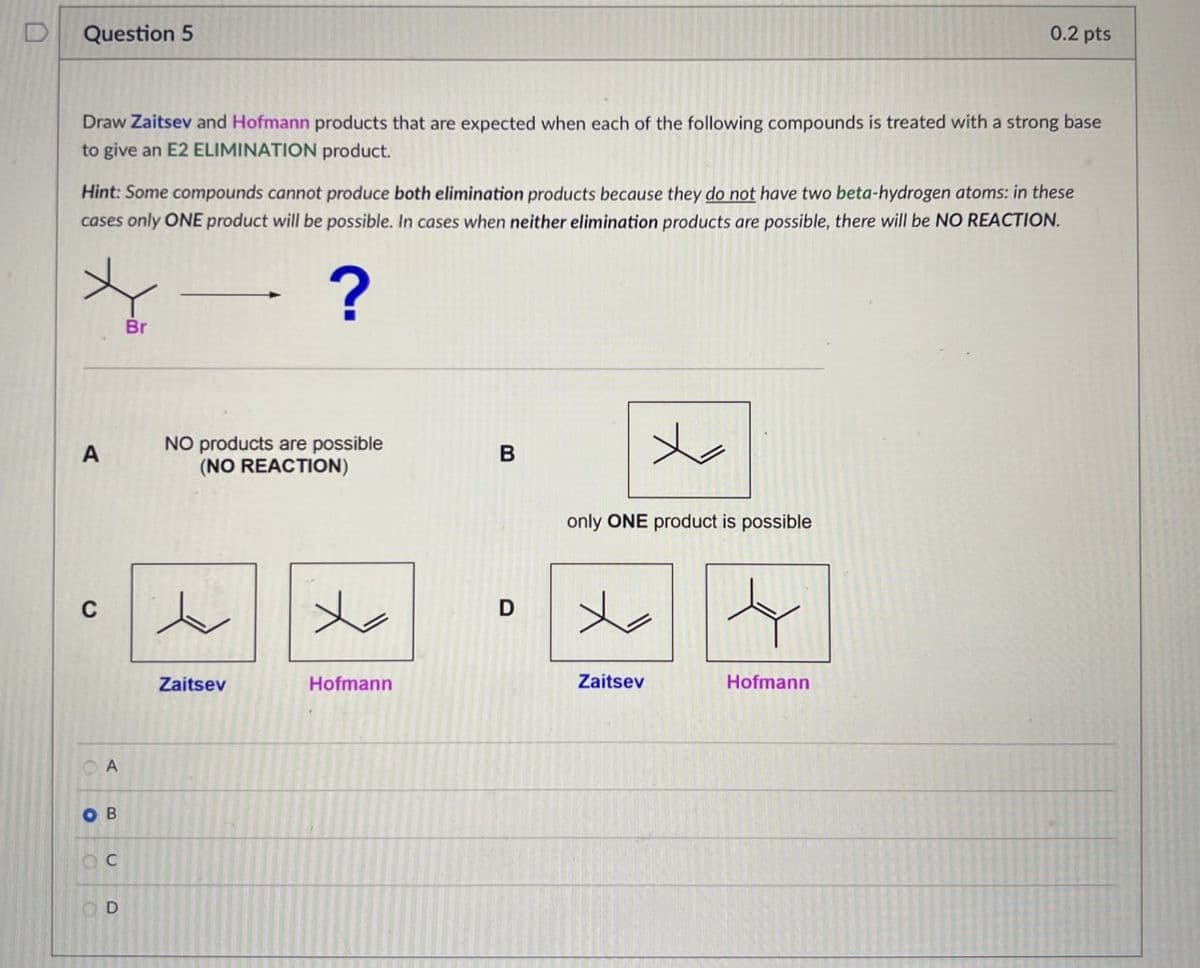 Question 5
0.2 pts
Draw Zaitsev and Hofmann products that are expected when each of the following compounds is treated with a strong base
to give an E2 ELIMINATION product.
Hint: Some compounds cannot produce both elimination products because they do not have two beta-hydrogen atoms: in these
cases only ONE product will be possible. In cases when neither elimination products are possible, there will be NO REACTION.
Br
- ?
A
NO products are possible
B
(NO REACTION)
C
人
Zaitsev
Hofmann
A
OB
OC
D
D
only ONE product is possible
Zaitsev
Hofmann