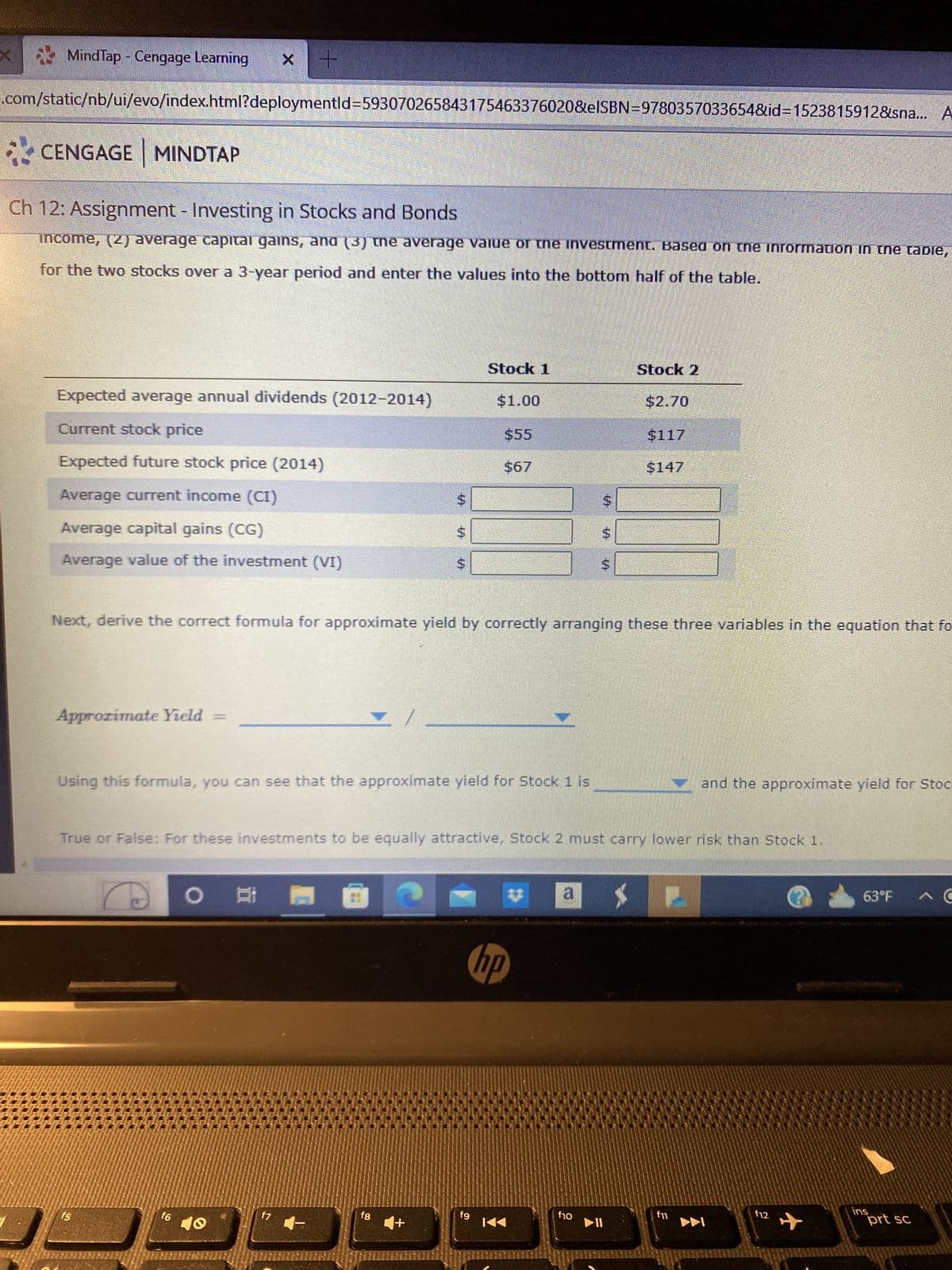 MindTap - Cengage Learning X +
.com/static/nb/ui/evo/index.html?deploymentid=593070265843175463376020&eISBN=9780357033654&id=1523815912&sna... A
CENGAGE MINDTAP
Ch 12: Assignment - Investing in Stocks and Bonds
income, (2) average capital gains, and (3) the average value of the investment. Based on the information in the table,
for the two stocks over a 3-year period and enter the values into the bottom half of the table.
Expected average annual dividends (2012-2014)
Current stock price
Expected future stock price (2014)
Average current income (CI)
Average capital gains (CG)
Average value of the investment (VI)
Approximate Yield =
f5
f6
O
./
Using this formula, you can see that the approximate yield for Stock 1 is
f7
$
Next, derive the correct formula for approximate yield by correctly arranging these three variables in the equation that fo
fg
$
$
+
Stock 1
$1.00
$55
$67
True or False: For these investments to be equally attractive, Stock 2 must carry lower risk than Stock 1.
fg
hp
K
$
a
f10
Stock 2
$117
▶11
$147
and the approximate yield for Stoc
P
f12
63°F
ins
prt sc
C