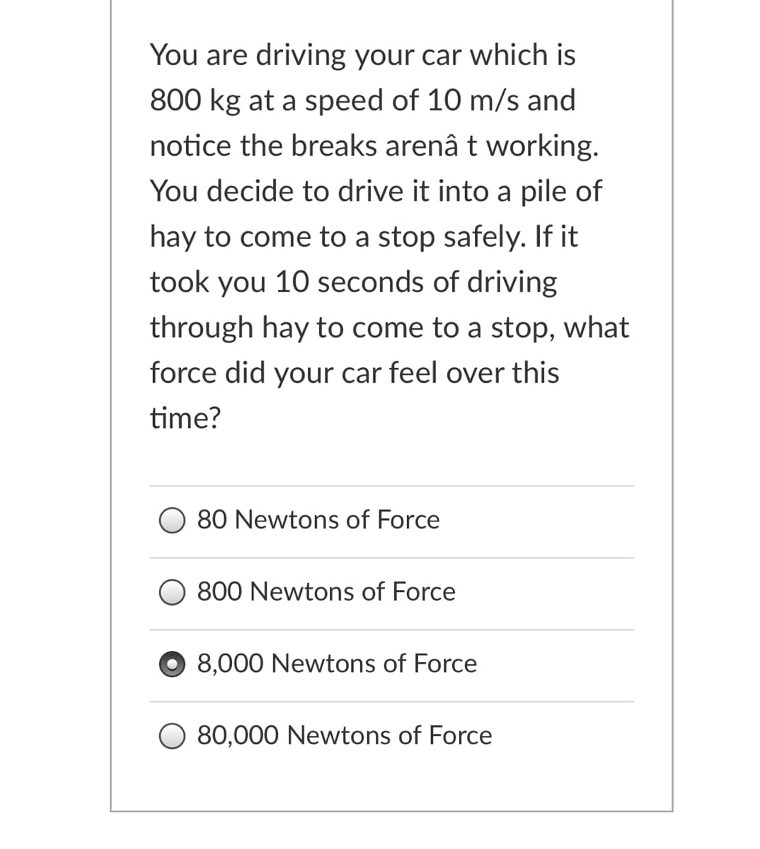 You are driving your car which is
800 kg at a speed of 10 m/s and
notice the breaks arenâ t working.
You decide to drive it into a pile of
hay to come to a stop safely. If it
took you 10 seconds of driving
through hay to come to a stop, what
force did your car feel over this
time?
80 Newtons of Force
800 Newtons of Force
8,000 Newtons of Force
80,000 Newtons of Force
