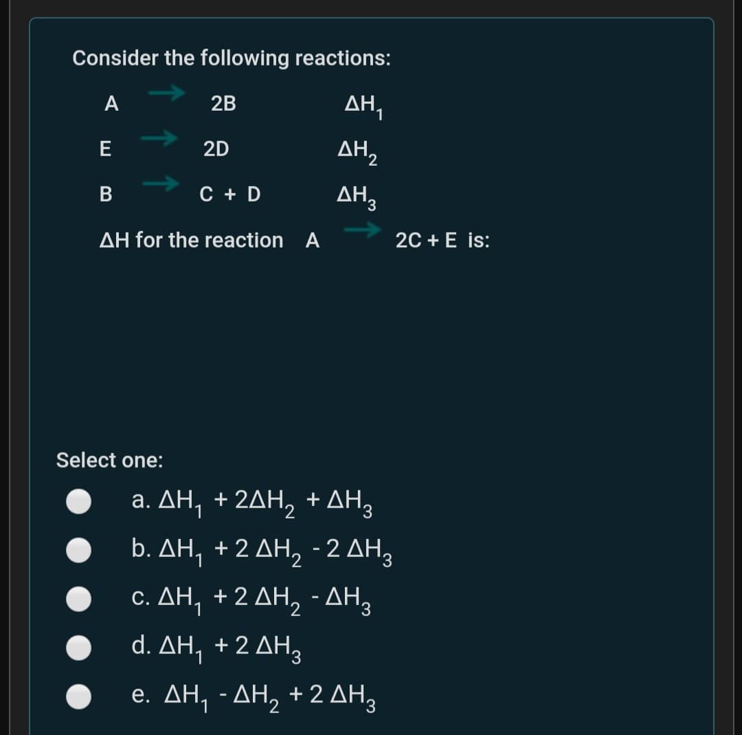 Consider the following reactions:
A
2B
2D
AH2
E
C + D
AH3
AH for the reaction A
20 + E is:
Select one:
a. ΔΗ +2ΔΗ, +ΔΗ,
b. ΔΗ +2 ΔΗ, -2 ΔΗ3
c. ΔΗ +2 ΔΗ, ΔΗ3
d. ΔΗ +2 ΔΗ.
e. ΔΗ-ΔΗ, +2 ΔΗ,
