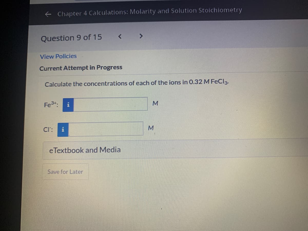 e Chapter 4 Calculations: Molarity and Solution Stoichiometry
Question 9 of 15
View Policies
Current Attempt in Progress
Calculate the concentrations of each of the ions in 0.32 M FeCl3.
Fe3+:
M
Cl:
eTextbook and Media
Save for Later
