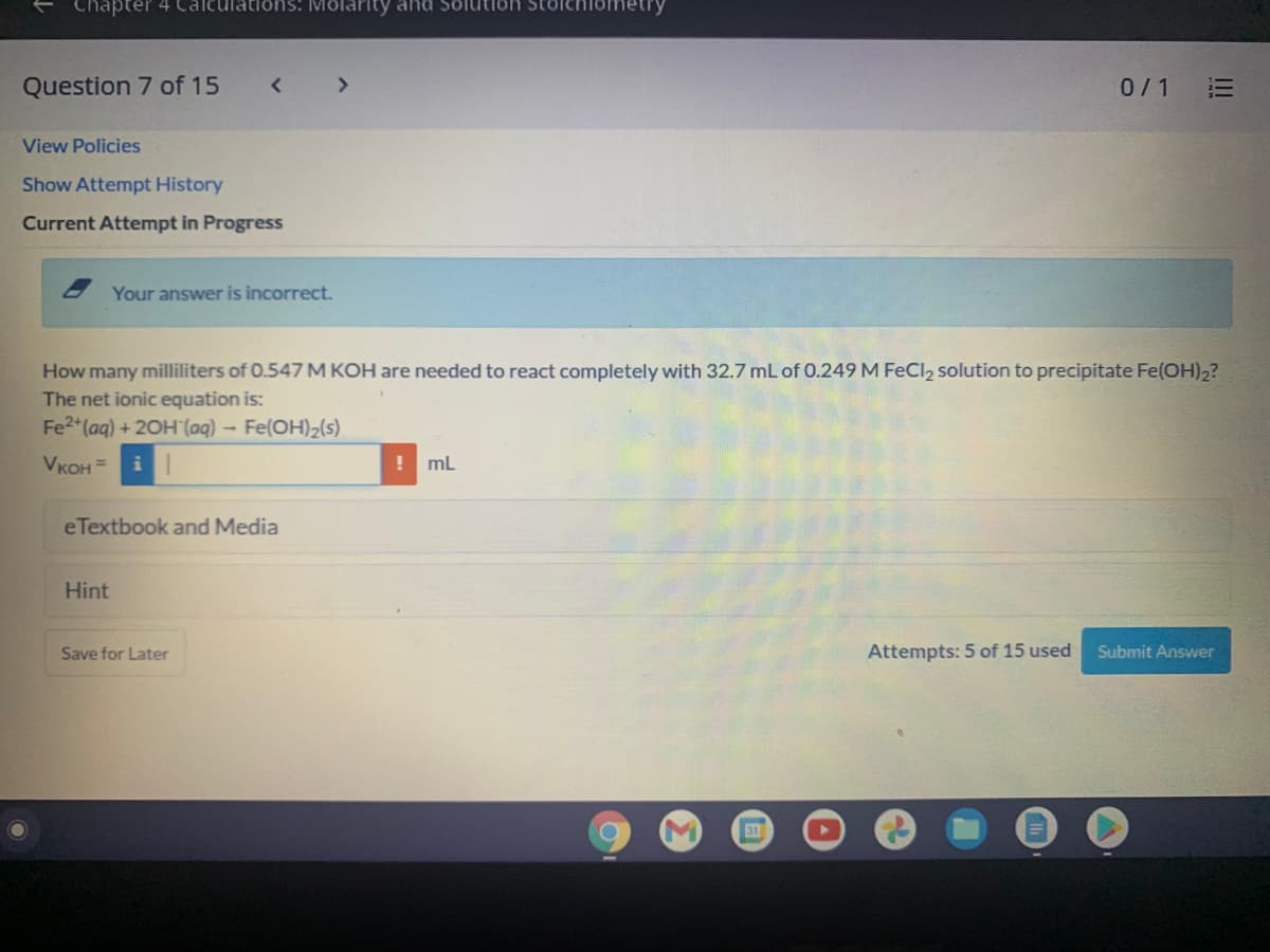 Chapter 4 Caleulations: Molarity and
Question 7 of 15
0/1
View Policies
Show Attempt History
Current Attempt in Progress
Your answer is incorrect.
How many milliliters of 0.547 M KOH are needed to react completely with 32.7 mL of 0.249M FeCl2 solution to precipitate Fe(OH)2?
The net ionic equation is:
Fe2 (aq) + 20H (aq) - Fe(OH)2(s).
Vкон 3
mL
eTextbook and Media
Hint
Save for Later
Attempts: 5 of 15 used
Submit Answer
31
II
