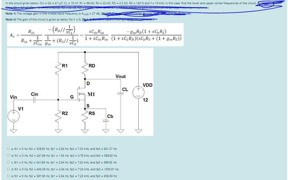 In the circuit given below, Cin = Cb = 4.7 µF, CL = 10 nF, R1 = 68 kn, R2 = 22 kn. RD = 2.2 k2, RS = 140 0 and f = 10 kHz. In this case, find the lower and upper corner frequencies of the circuit.
unegore devren
belene)
Note-1: The voltage gain in the middle band frequency is Avide) = 27 dB. (Notet
Note-2: The gain of the circuit is given as below for A = 0. (Nate kser-ng
(Rol/)
sCin Rin
1+ sCin Rin (1+ sC;Rp)(sC„Rs + (1+ gmRs))
Rin
-9mRp(1 + sC,Rs)
А,
Rin +
+ (Rs//5c,
Im
sCin
R1
RD
Vout
VDD
CL
Cin
버 M1
Vin
G
12
V1
R2
RS
Cb
O a. fs1 = 0 Hz, fs2 = 338,63 Hz, fp1 = 2.04 Hz, fp2 = 7.23 kHz, and fp3 = 821,27 Hz
O b. fs1 = 0 Hz, fs2 = 241,88 Hz, fp1 = 1,63 Hz, fp2 = 5,78 kHz, and fp3 = 586,62 Hz
O fs1 = 0 Hz, fs2 = 241,88 Hz, fp1 = 2.04 Hz, fp2 = 7.23 kHz, and fp3 = 586,62 Hz
O d. fs1 = 0 Hz, fs2 = 435,38 Hz, fp1 = 2.04 Hz, fp2 = 7.23 kHz, and fp3 = 1055,91 Hz
O e. fs1 = 0 Hz, fs2 = 387,00 Hz, fp1 = 2.04 Hz, fp2 = 7.23 kHz, and fp3 = 938,59 Hz
