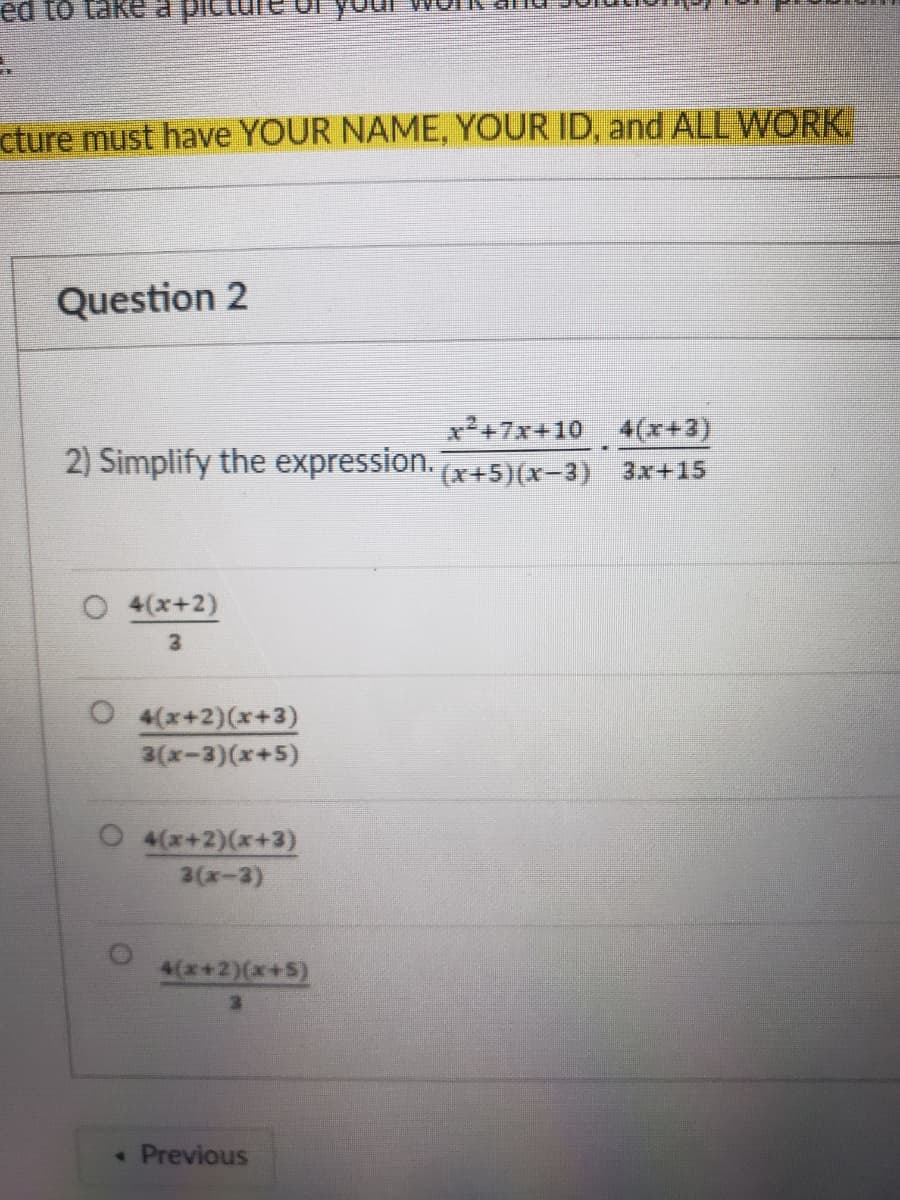 cture must have YOUR NAME, YOUR ID, and ALL WORK
Question 2
x+7x+10 4(x+3)
2) Simplify the expression. (x+5)(x-3) 3x+15
O 4(x+2)
3
O 4(x+2)(x+3)
3(x-3)(x+5)
O 4(x+2)(x+3)
3(x-3)
4(x+2)(x+5)
• Previous
