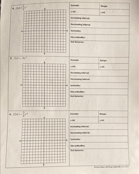 Domain:
Range:
4. t)
x-Int
-int
Increasing Intervat
Decreasing Intervat
Symmetry:
Discontinuities:
End Behavior:
5. /(3) =-3r
Domain:
Range:
x-int
g-int:
Increasing Intervat
Decreasing Intervat
Symmetry:
Discontinulties:
End Behavior:
6. (+) = -
Domain:
Range:
x-Int:
-int
Increasing Intervat
Decreasing Intervat
Symmetry:
Discontinulties:
End Behavlor:
O Gina Whon (A hings Agetro uC. 2017
