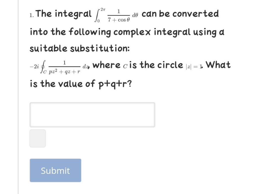 1. The integral 7+ cos 0
1
do can be converted
into the following complex integral using a
suitable substitution:
1
where cis the circle a = 1 What
dz
Io pz2 + qz +r
-2i
is the value of ptqtr?
Submit
