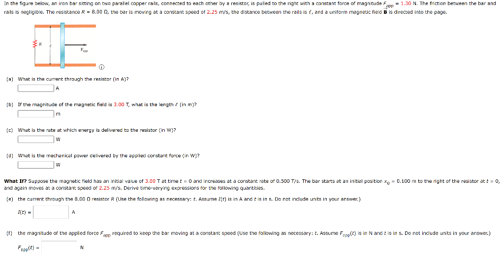 In the figure below, an iron bar sitting on two parallel copper rails, connected to each other by a resistor, is pulled to the right with a constant force of magnitude Fann = 1.30 N. The friction between the bar and
rails is negligible. The resistance R = 8.00 2, the bar is moving at a constant speed of 2.25 m/s, the distance between the rails is f, and a uniform magnetic field B is directed into the page.
Fapp
(a) What is the current through the resistor (in A)?
(b) If the magnitude of the magnetic field is 3.00 T, what is the length ! (in m)?
m
(c) What is the rate at which energy is delivered to the resistor (in W)?
(d) What is the mechanical power delivered by the applied constant force (in W)?
What If? Suppose the magnetic field has an initial value of 3.00 T at time t = 0 and increases at a constant rate of 0.500 T/s. The bar starts at an initial position x, = 0.100 m to the right of the resistor at t = 0,
and again moves at a constant speed of 2.25 m/s. Derive time-varying expressions for the following quantities.
(e) the current through the 8.00 Q resistor R (Use the following as necessary: t. Assume 7() is in A and t is in 5. Do not include units
your answer.)
I(t) =
(f) the magnitude of the applied force Fapp required to keep the bar moving at a constant speed (Use the following as necessary: t. Assume Fapp(t) is in N and t is in s. Do not include units in your answer.)
Fapplt) =
N
