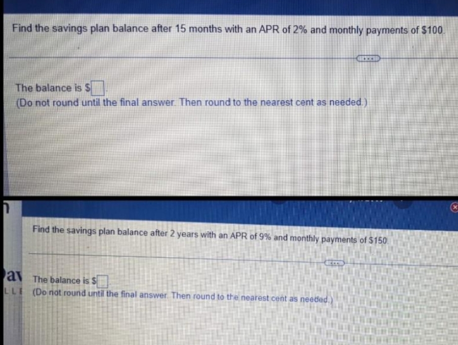 Find the savings plan balance after 15 months with an APR of 2% and monthly payments of $100.
...
The balance is S
(Do not round until the final answer Then round to the nearest cent as needed.)
Find the savings plan balance after 2 years with an APR of 9% and monthly payments of $150.
av The balance is S
LLI (Do not round until the final answer Then round to the nearest cent as needed.)
