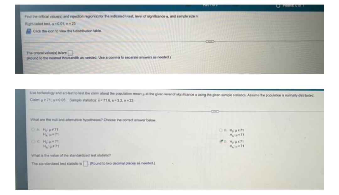 O PoRUOT
Find the oritical value(s) and rejection region(s) for the indicaled Hest, level of significance a, and sample size n.
Right-tailed test, a=0.01, n= 23
Click the lcon to view the t-distribution table.
COD
The critical value(s) islare
(Round to the nearest thousandth as needed. Use a comma to separate answers as needed.)
Use technology and a ttest to test the claim about the population mean at the given level of significance a using the given sample statiatics. Assume the population is normaly distrbuted
Claim: u71; a0.06 Sample statistics: x=71.6, s3.2. n23
What are the null and alternatve hypotheses? Choose the correct answer below.
OC Hp71
o. Hs71
What is the value of the standardized test statistic?
The standardized test statistic is Round to two decimal places as needed.)
