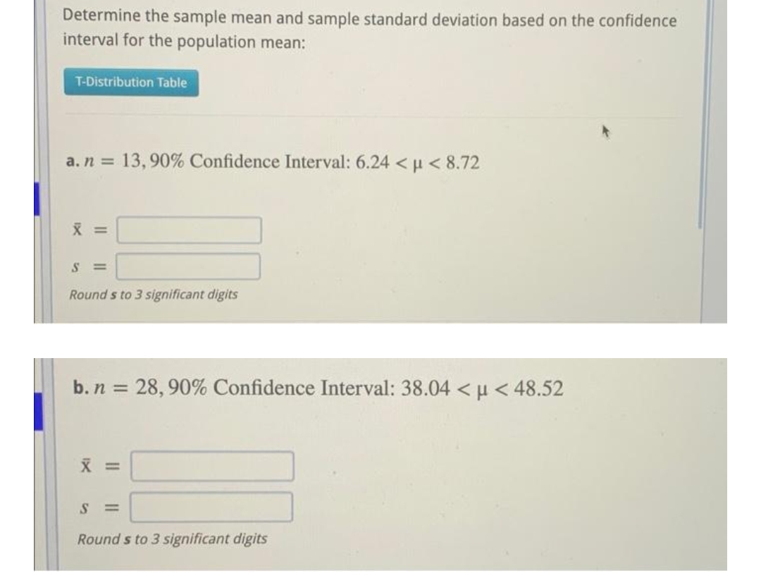 Determine the sample mean and sample standard deviation based on the confidence
interval for the population mean:
T-Distribution Table
a. n =
13, 90% Confidence Interval: 6.24 <µ < 8.72
X =
%3D
Round s to 3 significant digits
b. n = 28, 90% Confidence Interval: 38.04 < u < 48.52
%3D
X =
S =
Round s to 3 significant digits
