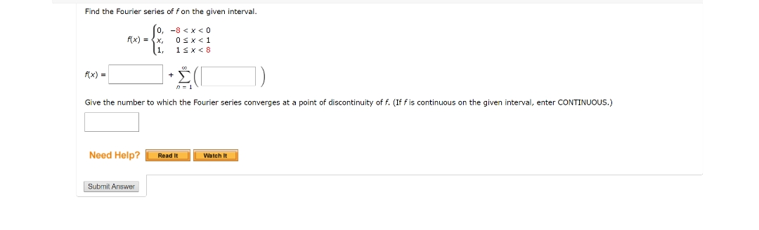 Find the Fourier series of fon the given interval.
0, -8 <x < 0
f(x) = {x,
Osx<1
1sx< 8
f(x) =
Give the number to which the Fourier series converges at a point of discontinuity of f. (If f is continuous on the given interval, enter CONTINUOUS.)
Need Help?
Read It
Watch It
Submit Answer

