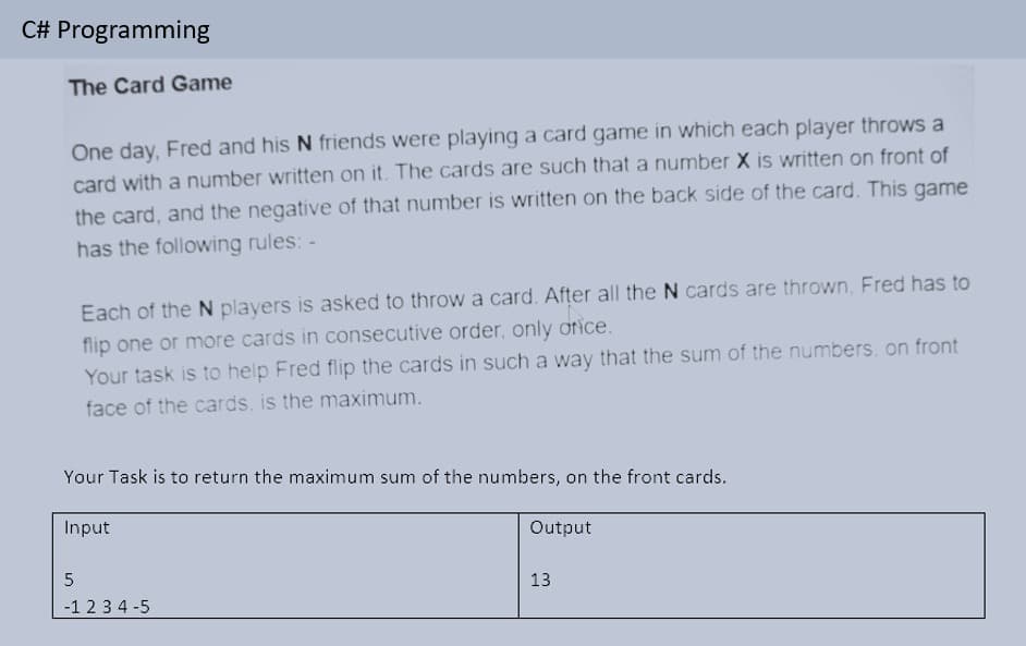 C# Programming
The Card Game
One day, Fred and his N friends were playing a card game in which each player throws a
card with a number written on it. The cards are such that a number X is written on front of
the card, and the negative of that number is written on the back side of the card. This game
has the following rules: -
Each of the N players is asked to throw a card. After all the N cards are thrown, Fred has to
flip one or more cards in consecutive order, only otice.
Your task is to help Fred flip the cards in such a way that the sum of the numbers, on front
face of the cards. is the maximum.
Your Task is to return
maximum sum
the numbers, on the front cards.
Input
Output
13
-1 23 4 -5
