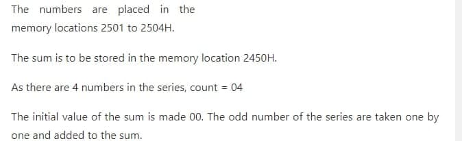 The numbers are placed in the
memory locations 2501 to 2504H.
The sum is to be stored in the memory location 2450H.
As there are 4 numbers in the series, count = 04
The initial value of the sum is made 00. The odd number of the series are taken one by
one and added to the sum.