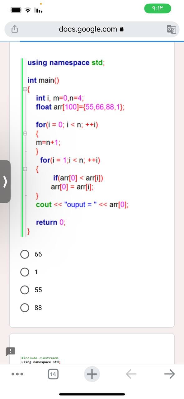 !
B{
using namespace std;
int main()
...
int i, m=0,n=4;
float arr[100]={55,66,88,1};
for(i=0; i<n; ++i)
{
m=n+1;
}
{
docs.google.com
for(i=1;i<n; ++i)
if(arr[0] <arr[i])
arr[0] = arr[i];
}
"1
cout << "ouput = << arr[0];
return 0;
66
1
55
88
#include <iostream>
using namespace std;
14
+
个
۹:۱۲
G
↑