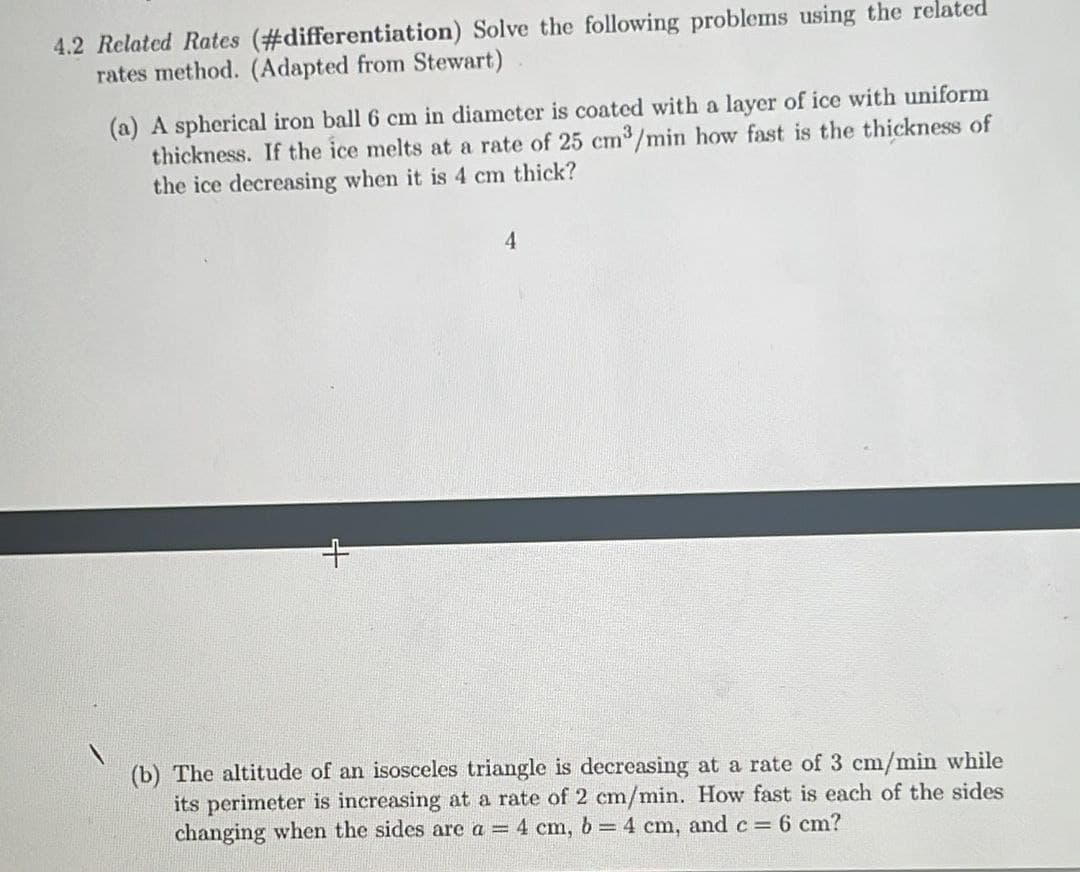 4.2 Related Rates (#differentiation) Solve the following problems using the related
rates method. (Adapted from Stewart)
(a) A spherical iron ball 6 cm in diameter is coated with a layer of ice with uniform
thickness. If the ice melts at a rate of 25 cm³/min how fast is the thickness of
the ice decreasing when it is 4 cm thick?
4
(b) The altitude of an isosceles triangle is decreasing at a rate of 3 cm/min while
its perimeter is increasing at a rate of 2 cm/min. How fast is each of the sides
changing when the sides are a = 4 cm, b = 4 cm, and c = 6 cm?