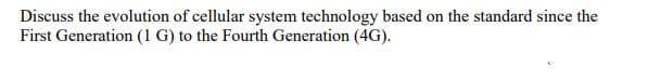 Discuss the evolution of cellular system technology based on the standard since the
First Generation (1 G) to the Fourth Generation (4G).