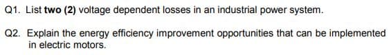 Q1. List two (2) voltage dependent losses in an industrial power system.
Q2. Explain the energy efficiency improvement opportunities that can be implemented
in electric motors.