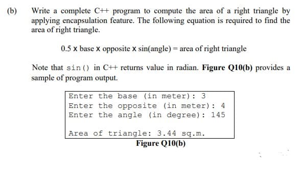 (b)
Write a complete C++ program to compute the area of a right triangle by
applying encapsulation feature. The following equation is required to find the
area of right triangle.
0.5 x base x opposite X sin(angle) = area of right triangle
Note that sin() in C++ returns value in radian. Figure Q10(b) provides a
sample of program output.
Enter the base (in meter): 3
Enter the opposite (in meter): 4
Enter the angle (in degree): 145
Area of triangle: 3.44 sq.m.
Figure Q10(b)