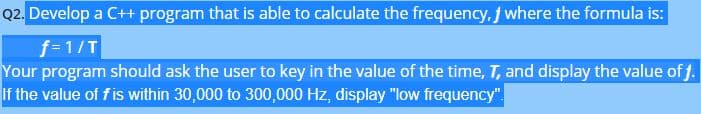 Q2. Develop a C++ program that is able to calculate the frequency, where the formula is:
f=1/T
Your program should ask the user to key in the value of the time, T, and display the value of f.
If the value of f is within 30,000 to 300,000 Hz, display "low frequency".