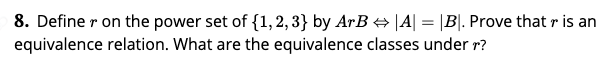 8. Define r on the power set of {1, 2, 3} by ArB + |A| = |B|. Prove that r is an
equivalence relation. What are the equivalence classes under r?
