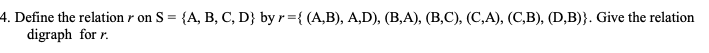 **4. Define the relation \( r \) on \( S = \{ A, B, C, D \} \) by \( r = \{ (A, B), (A, D), (B, A), (B, C), (C, A), (C, B), (D, B) \} \). Give the relation digraph for \( r \).**

In this problem, you are given a set \( S \) with elements \{ A, B, C, D \} and a relation \( r \) on this set. The relation \( r \) is a set of ordered pairs. Your task is to represent this relation using a directed graph, also known as a digraph.

### Explanation of the relation:
- **(A, B)**: There is a directed edge from A to B.
- **(A, D)**: There is a directed edge from A to D.
- **(B, A)**: There is a directed edge from B to A.
- **(B, C)**: There is a directed edge from B to C.
- **(C, A)**: There is a directed edge from C to A.
- **(C, B)**: There is a directed edge from C to B.
- **(D, B)**: There is a directed edge from D to B. 

### Constructing the Relation Digraph:
1. **Vertices**: Represent each element of the set \( S \) as a vertex.
   - A, B, C, D are the vertices of the graph.

2. **Edges**: For each ordered pair in the relation \( r \), draw a directed edge from the first element to the second element.
   - Draw an edge from A to B.
   - Draw an edge from A to D.
   - Draw an edge from B to A.
   - Draw an edge from B to C.
   - Draw an edge from C to A.
   - Draw an edge from C to B.
   - Draw an edge from D to B.

This digraph visually represents the connections defined by the relation \( r \). The arrows indicate the direction of the relation between the elements.