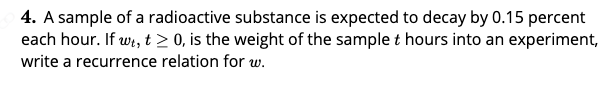 4. A sample of a radioactive substance is expected to decay by 0.15 percent
each hour. If wi, t > 0, is the weight of the sample t hours into an experiment,
write a recurrence relation for w.
