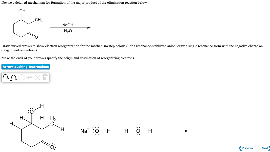 Devise a detailed mechanism for formation of the major product of the elimination reaction below.
OH
.CH3
NaOH
H20
O.
Draw curved arrows to show electron reorganization for the mechanism step below. (For a resonance-stabilized anion, draw a single resonance form with the negative charge on
oxygen, not on carbon.)
Make the ends of your arrows specify the origin and destination of reorganizing electrons.
Arrow-pushing Instructions
H
Н.
H
H2
.C
H.
Н.
Na* :0-H
H-O-H
Previous
Next
