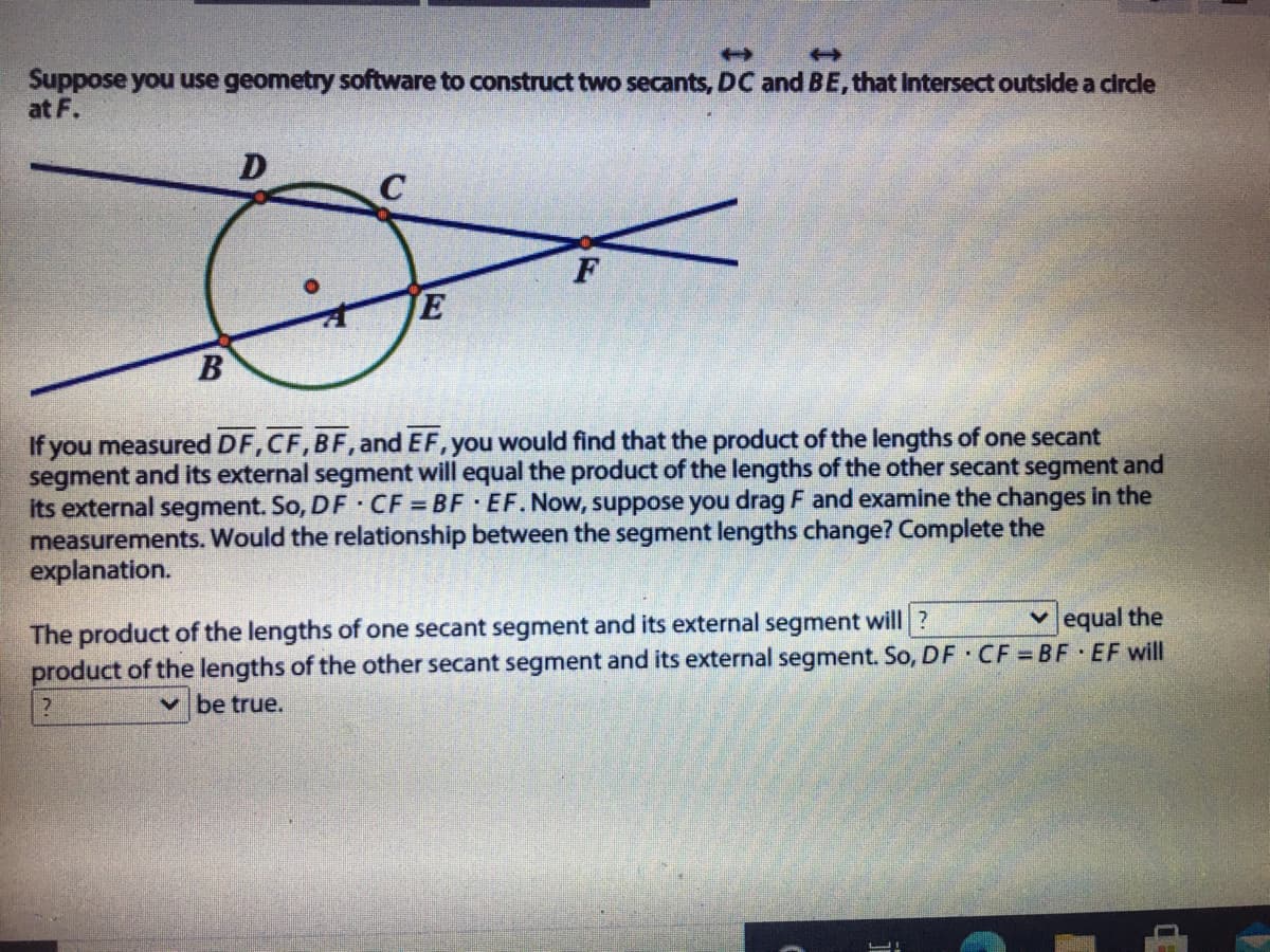 Suppose you use geometry software to construct two secants, DC and BE, that Intersect outside a circle
at F.
D
C
If you measured DF,CF,BF, and EF, you would find that the product of the lengths of one secant
segment and its external segment will equal the product of the lengths of the other secant segment and
its external segment. So, DF CF = BF EF. Now, suppose you drag F and examine the changes in the
measurements. Would the relationship between the segment lengths change? Complete the
explanation.
v equal the
The product of the lengths of one secant segment and its external segment will?
product of the lengths of the other secant segment and its external segment. So, DF CF BF EF will
v be true.

