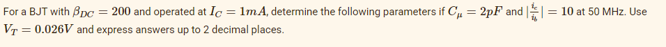 For a BJT with BpC
= 200 and operated at Ic = 1mA, determine the following parameters if C, = 2pF and ||= 10 at 50 MHz. Use
VT = 0.026V and express answers up to 2 decimal places.
