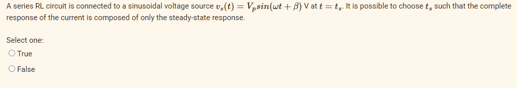 A series RL circuit is connected to a sinusoidal voltage source v, (t) = V,sin(wt + B) V at t = t,. It is possible to choose t, such that the complete
response of the current is composed of only the steady-state response.
Select one:
O True
O False
