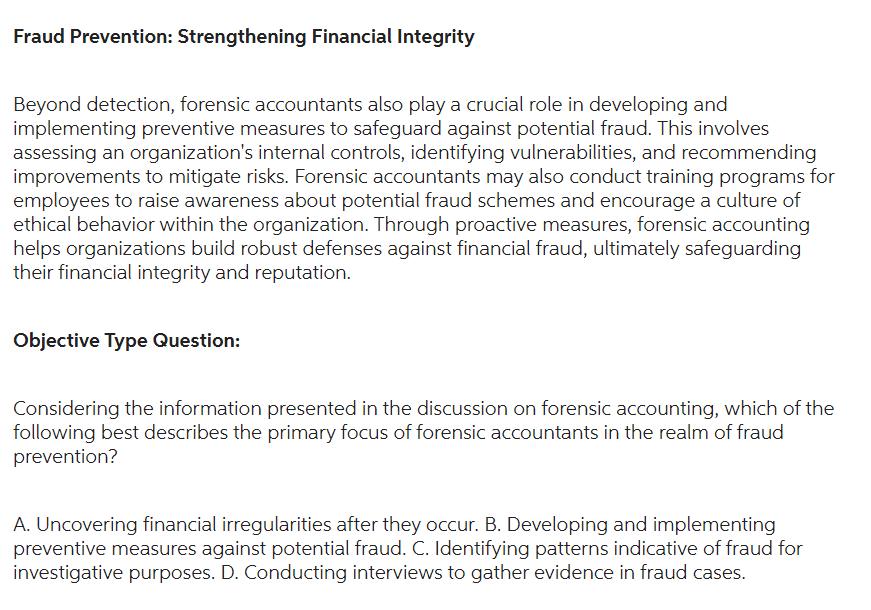 Fraud Prevention: Strengthening Financial Integrity
Beyond detection, forensic accountants also play a crucial role in developing and
implementing preventive measures to safeguard against potential fraud. This involves
assessing an organization's internal controls, identifying vulnerabilities, and recommending
improvements to mitigate risks. Forensic accountants may also conduct training programs for
employees to raise awareness about potential fraud schemes and encourage a culture of
ethical behavior within the organization. Through proactive measures, forensic accounting
helps organizations build robust defenses against financial fraud, ultimately safeguarding
their financial integrity and reputation.
Objective Type Question:
Considering the information presented in the discussion on forensic accounting, which of the
following best describes the primary focus of forensic accountants in the realm of fraud
prevention?
A. Uncovering financial irregularities after they occur. B. Developing and implementing
preventive measures against potential fraud. C. Identifying patterns indicative of fraud for
investigative purposes. D. Conducting interviews to gather evidence in fraud cases.