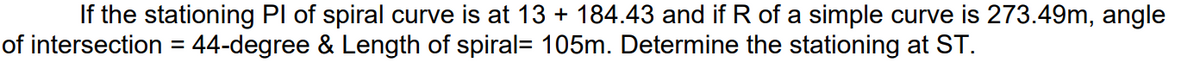 If the stationing Pl of spiral curve is at 13 + 184.43 and if R of a simple curve is 273.49m, angle
of intersection = 44-degree & Length of spiral= 105m. Determine the stationing at ST.
