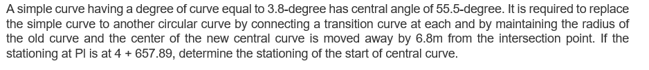 A simple curve having a degree of curve equal to 3.8-degree has central angle of 55.5-degree. It is required to replace
the simple curve to another circular curve by connecting a transition curve at each and by maintaining the radius of
the old curve and the center of the new central curve is moved away by 6.8m from the intersection point. If the
stationing at Pl is at 4 + 657.89, determine the stationing of the start of central curve.
