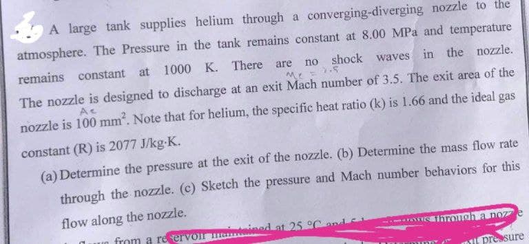 A large tank supplies helium through a converging-diverging nozzle to the
atmosphere. The Pressure in the tank remains constant at 8.00 MPa and temperature
remains constant at 1000 K. There
are
shock waves in the nozzle.
no
The nozzle is designed to discharge at an exit Mach number of 3.5. The exit area of the
nozzle is 100 mm. Note that for helium, the specific heat ratio (k) is 1.66 and the ideal gas
constant (R) is 2077 J/kg-K.
(a) Determine the pressure at the exit of the nozzle. (b) Determine the mass flow rate
through the nozzle. (c) Sketch the pressure and Mach number behaviors for this
flow along the nozzle.
n from a re ervo ma
ainteined at 25 °Cand
ihrongh a noz
pressure
