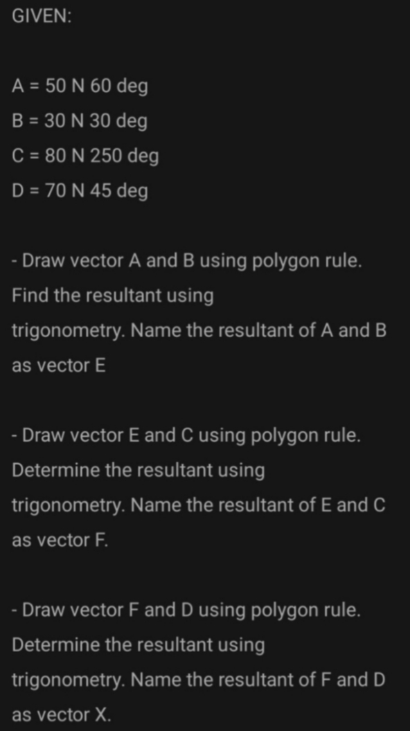 GIVEN:
A = 50 N 60 deg
B = 30 N 30 deg
C = 80 N 250 deg
D = 70 N 45 deg
- Draw vector A and B using polygon rule.
Find the resultant using
trigonometry. Name the resultant of A and B
as vector E
- Draw vector E and C using polygon rule.
Determine the resultant using
trigonometry. Name the resultant of E and C
as vector F.
Draw vector F and D using polygon rule.
Determine the resultant using
trigonometry. Name the resultant of F and D
as vector X.
