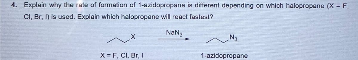 4. Explain why the rate of formation of 1-azidopropane is different depending on which halopropane (X = F,
Cl, Br, I) is used. Explain which halopropane will react fastest?
~X
X = F, Cl, Br, I
NaN
№3
1-azidopropane