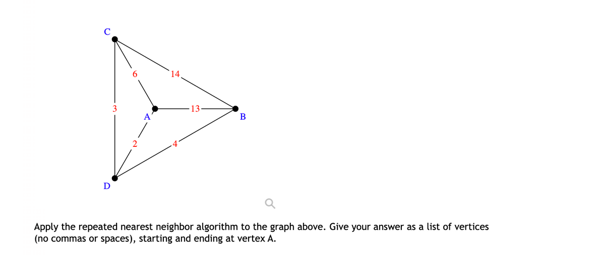 14
3
13
A
В
D
Apply the repeated nearest neighbor algorithm to the graph above. Give your answer as a list of vertices
(no commas or spaces), starting and ending at vertex A.
