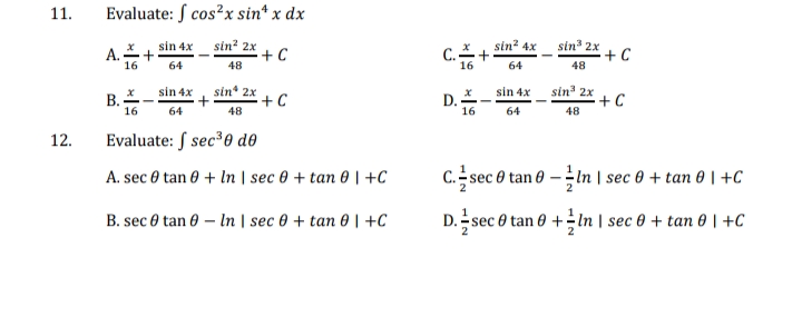 11.
Evaluate: S cos²x sin* x dx
A. + sin 4x
16
64
sin? 2x
+C
C.+:
sin 2x
+C
sin?
4x
A.-
48
16
64
48
В.
16
sin 4x
sin* 2x
+C
D. -
16
sin 4x
sin' 2x
+C
64
48
64
48
12.
Evaluate: S sec³0 do
A. sec 0 tan 0 + In | sec 0 + tan 0 | +C
C. sec e tan 0 -In | sec 0 + tan 0 | +C
B. sec 0 tan 0 – In | sec 0 + tan 0 | +C
D. sec 0 tan 0 +In | sec 0 + tan 0 | +C
