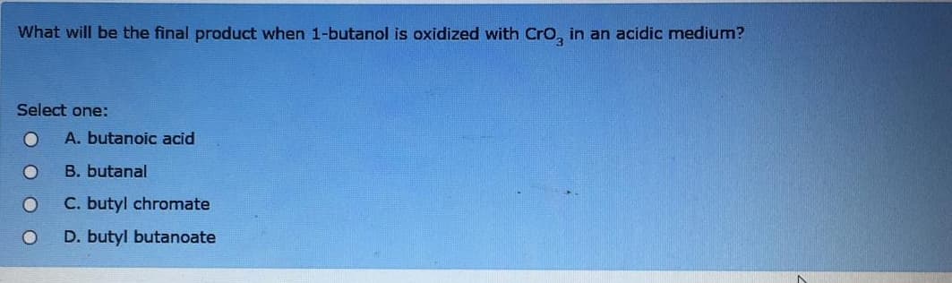 What will be the final product when 1-butanol is oxidized with Cro, in an acidic medium?
Select one:
A. butanoic acid
B. butanal
C. butyl chromate
D. butyl butanoate
